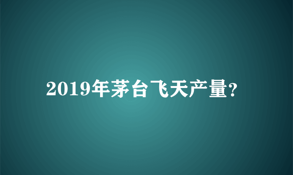 2019年茅台飞天产量？