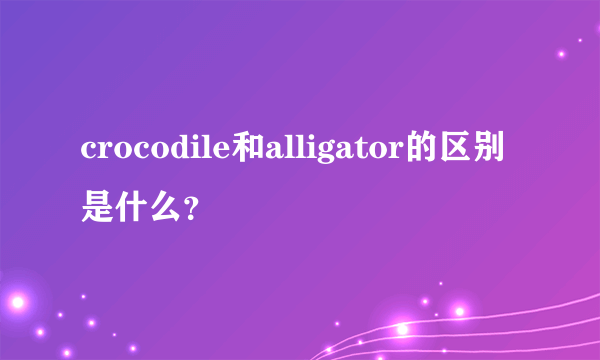 crocodile和alligator的区别是什么？