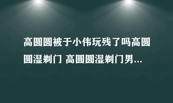 高圆圆被于小伟玩残了吗高圆圆湿剃门 高圆圆湿剃门男主角是谁介绍