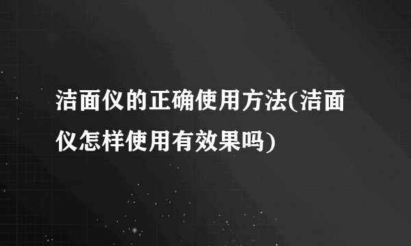 洁面仪的正确使用方法(洁面仪怎样使用有效果吗)