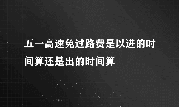 五一高速免过路费是以进的时间算还是出的时间算