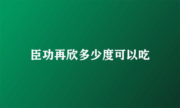 臣功再欣多少度可以吃