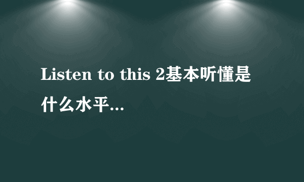 Listen to this 2基本听懂是什么水平？和雅思比是什么级别？