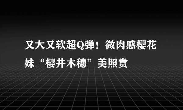 又大又软超Q弹！微肉感樱花妹“樱井木穗”美照赏