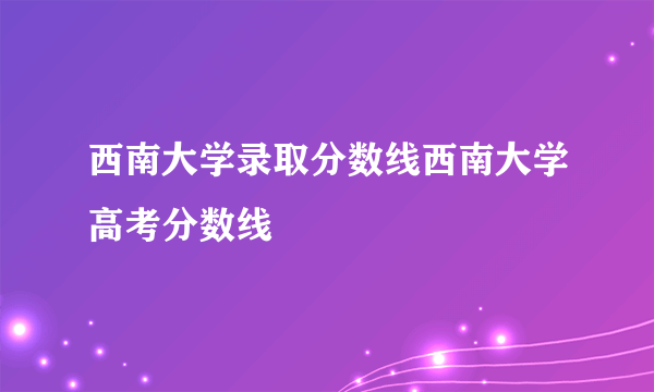 西南大学录取分数线西南大学高考分数线