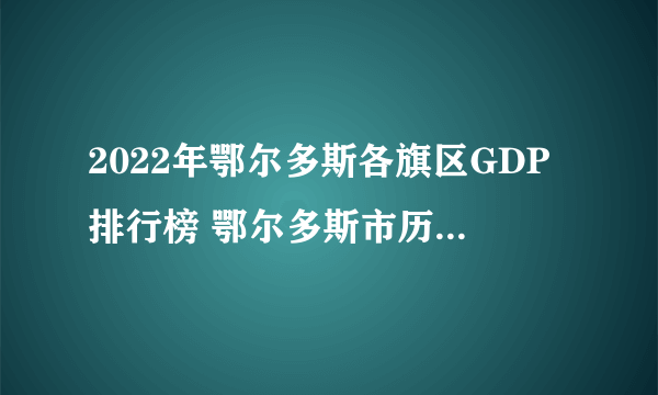 2022年鄂尔多斯各旗区GDP排行榜 鄂尔多斯市历年gdp是多少