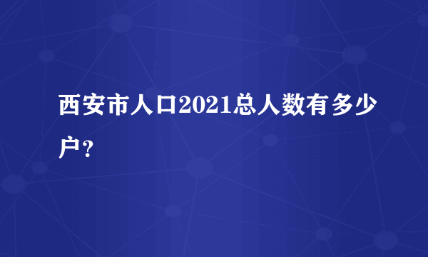 西安市人口2021总人数有多少户？