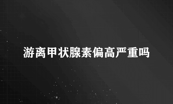 游离甲状腺素偏高严重吗