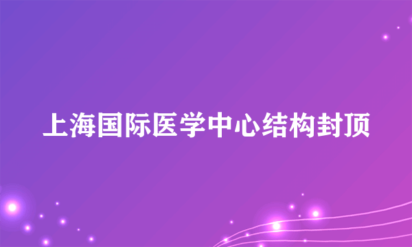 上海国际医学中心结构封顶