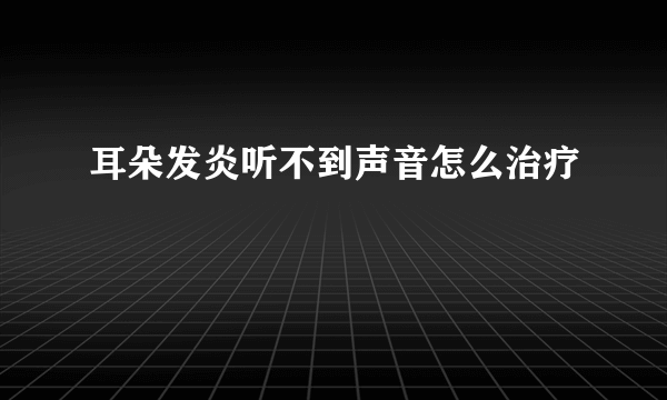 耳朵发炎听不到声音怎么治疗