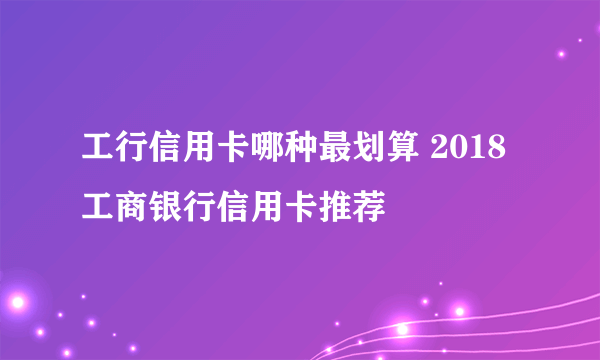 工行信用卡哪种最划算 2018工商银行信用卡推荐