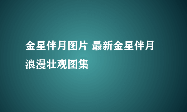 金星伴月图片 最新金星伴月浪漫壮观图集