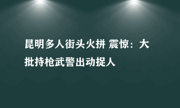 昆明多人街头火拼 震惊：大批持枪武警出动捉人