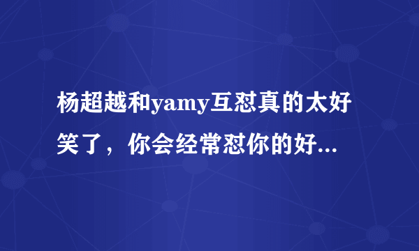 杨超越和yamy互怼真的太好笑了，你会经常怼你的好闺蜜吗？