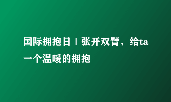 国际拥抱日｜张开双臂，给ta一个温暖的拥抱