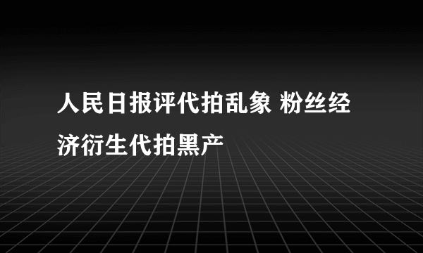 人民日报评代拍乱象 粉丝经济衍生代拍黑产