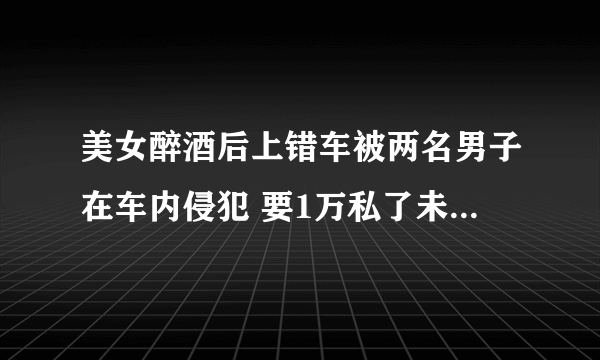 美女醉酒后上错车被两名男子在车内侵犯 要1万私了未果后报警