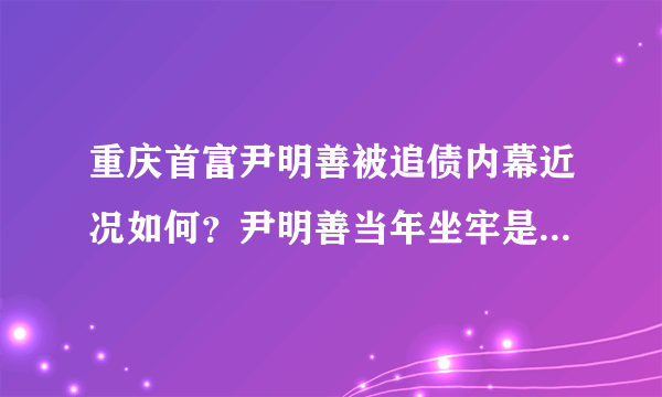 重庆首富尹明善被追债内幕近况如何？尹明善当年坐牢是怎么回事