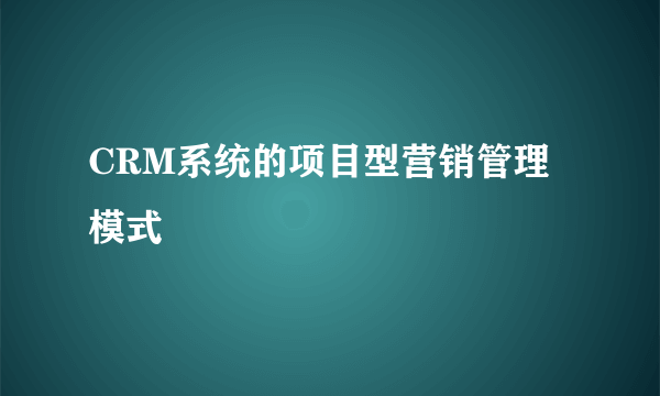 CRM系统的项目型营销管理模式