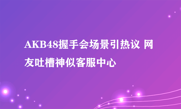 AKB48握手会场景引热议 网友吐槽神似客服中心