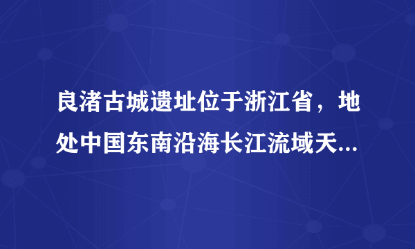 良渚古城遗址位于浙江省，地处中国东南沿海长江流域天目山东麓河网纵横的平原地带