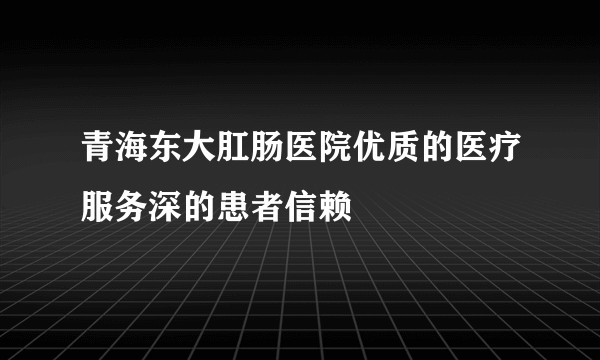 青海东大肛肠医院优质的医疗服务深的患者信赖