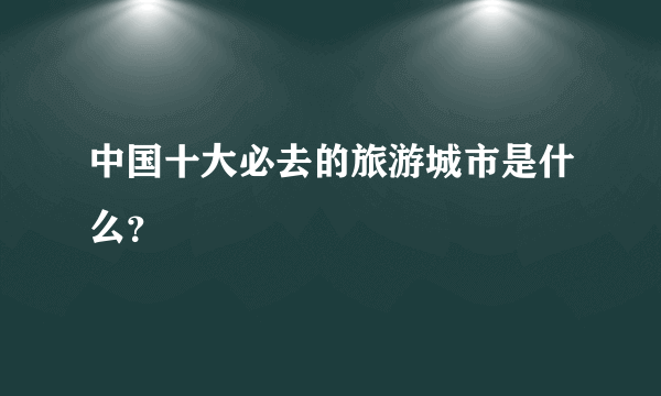 中国十大必去的旅游城市是什么？