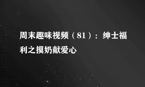 周末趣味视频（81）：绅士福利之摸奶献爱心