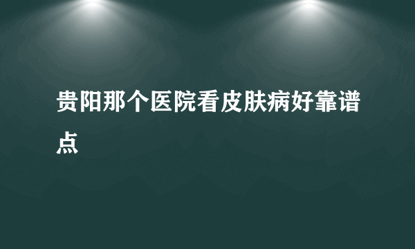 贵阳那个医院看皮肤病好靠谱点