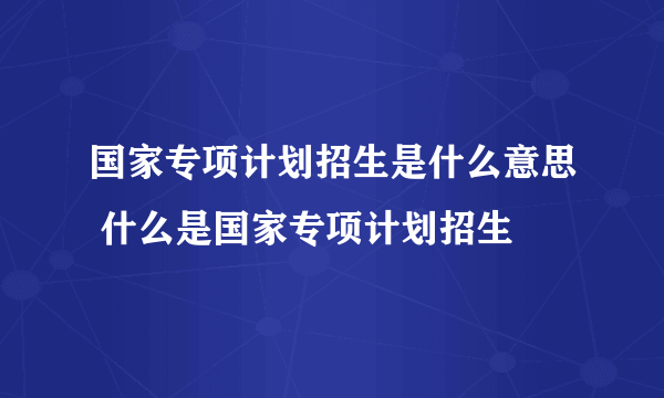 国家专项计划招生是什么意思 什么是国家专项计划招生