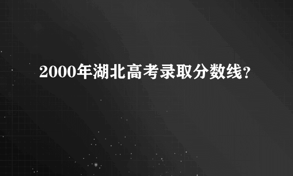 2000年湖北高考录取分数线？