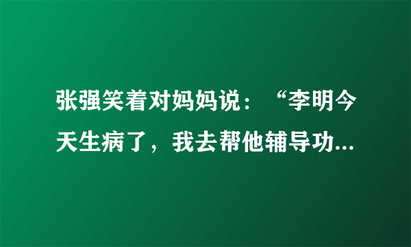 张强笑着对妈妈说：“李明今天生病了，我去帮他辅导功课。”(改力转述句)