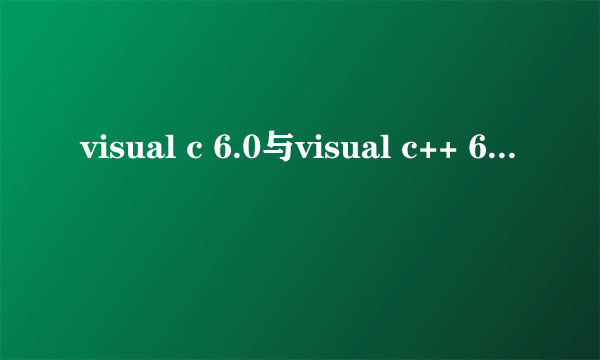 visual c 6.0与visual c++ 6.0的区别是什么？还有visual c++ 6.0是否能够编写visual c 6.0的代码？