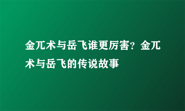 金兀术与岳飞谁更厉害？金兀术与岳飞的传说故事