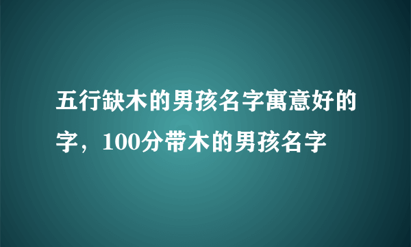 五行缺木的男孩名字寓意好的字，100分带木的男孩名字