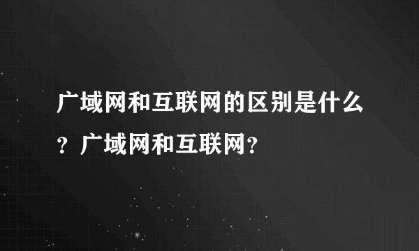 广域网和互联网的区别是什么？广域网和互联网？