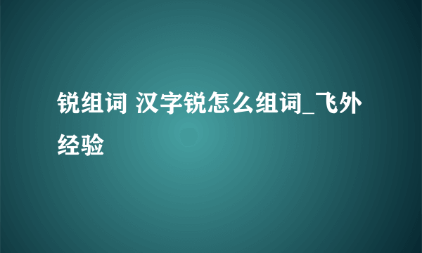 锐组词 汉字锐怎么组词_飞外经验