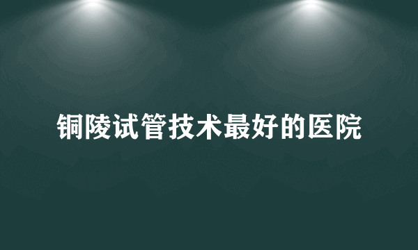 铜陵试管技术最好的医院