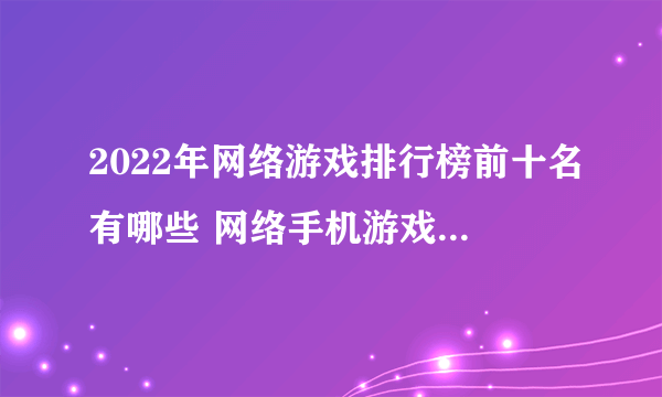 2022年网络游戏排行榜前十名有哪些 网络手机游戏前十名推荐下载大全