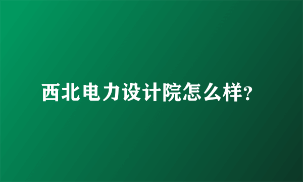 西北电力设计院怎么样？