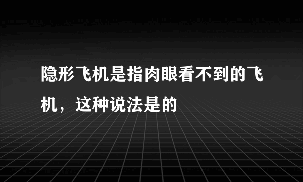 隐形飞机是指肉眼看不到的飞机，这种说法是的