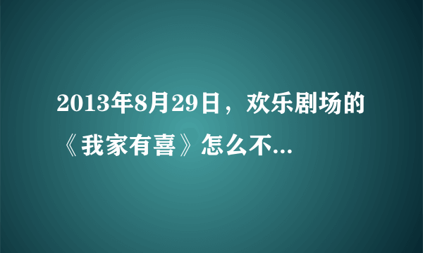 2013年8月29日，欢乐剧场的《我家有喜》怎么不放了，为什么开始放武则天了？求解！！！！！！！！！！