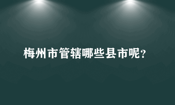 梅州市管辖哪些县市呢？