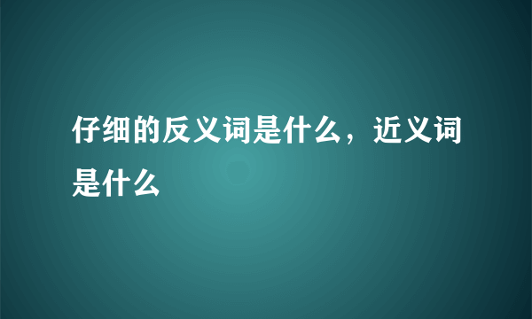 仔细的反义词是什么，近义词是什么