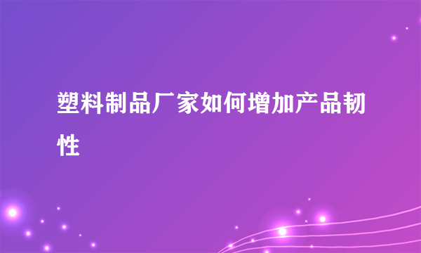 塑料制品厂家如何增加产品韧性