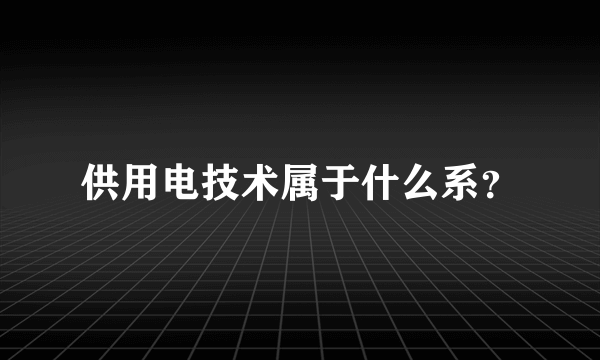 供用电技术属于什么系？