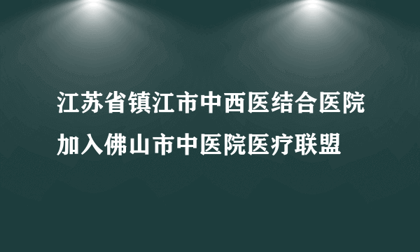 江苏省镇江市中西医结合医院加入佛山市中医院医疗联盟