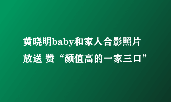 黄晓明baby和家人合影照片放送 赞“颜值高的一家三口”