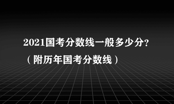 2021国考分数线一般多少分？（附历年国考分数线）