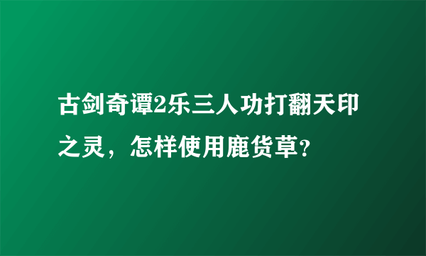 古剑奇谭2乐三人功打翻天印之灵，怎样使用鹿货草？